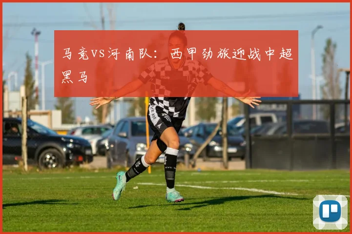 马竞vs河南队：西甲劲旅迎战中超黑马