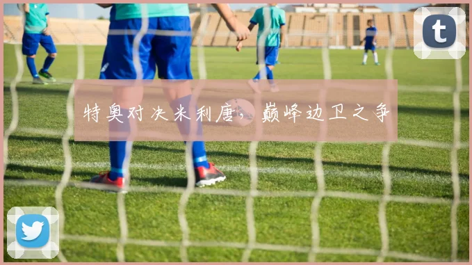 特奥对决米利唐，巅峰边卫之争