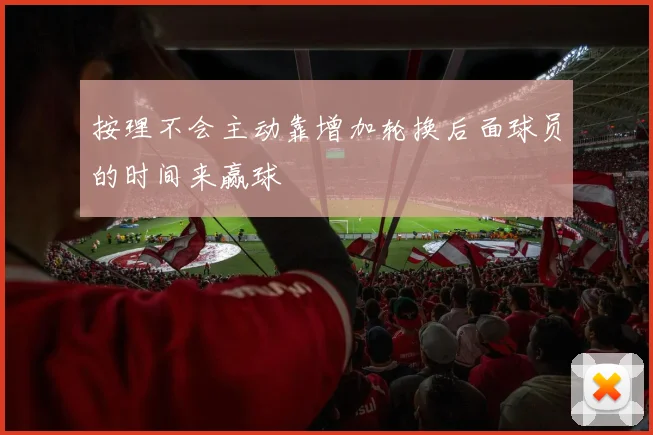 按理不会主动靠增加轮换后面球员的时间来赢球