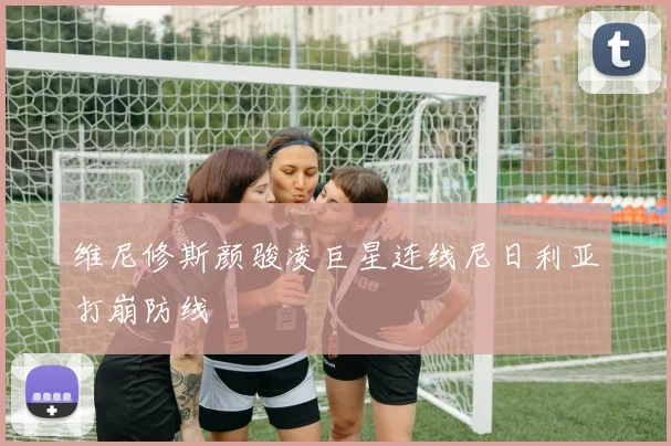 维尼修斯颜骏凌巨星连线尼日利亚打崩防线