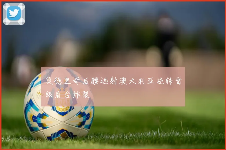 莫德里奇后腰远射澳大利亚逆转晋级看台炸裂