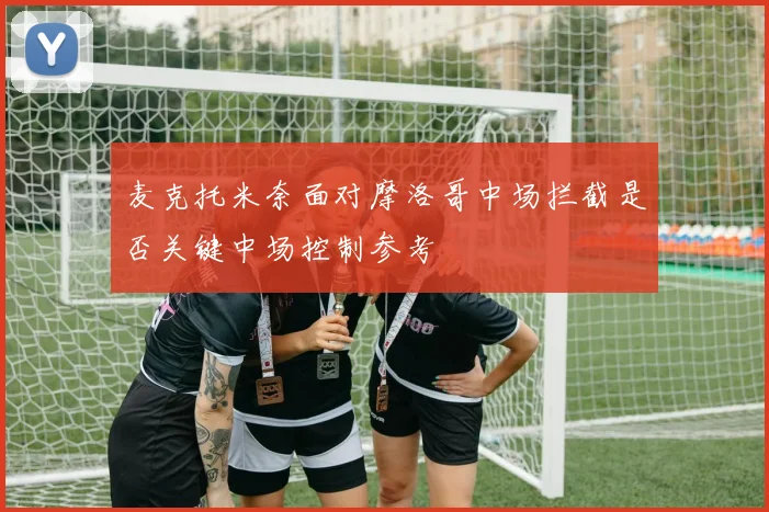 麦克托米奈面对摩洛哥中场拦截是否关键中场控制参考