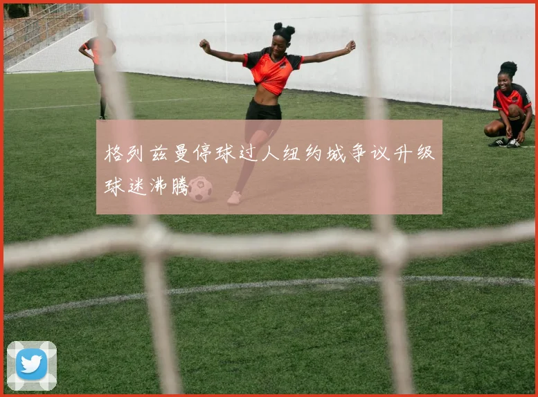 格列兹曼停球过人纽约城争议升级球迷沸腾
