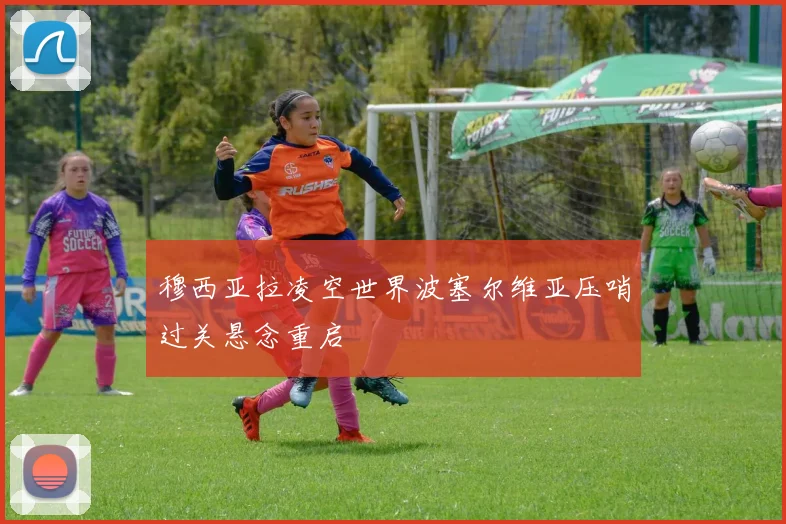 穆西亚拉凌空世界波塞尔维亚压哨过关悬念重启