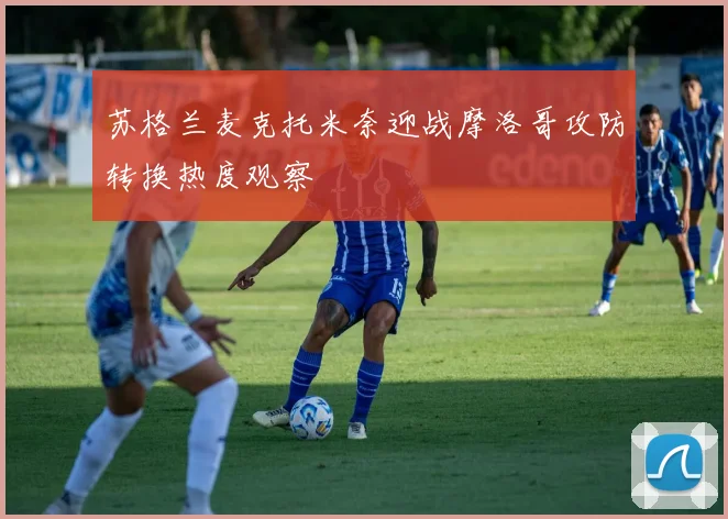 苏格兰麦克托米奈迎战摩洛哥攻防转换热度观察