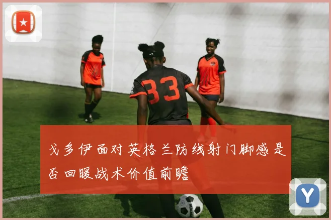 戈多伊面对英格兰防线射门脚感是否回暖战术价值前瞻