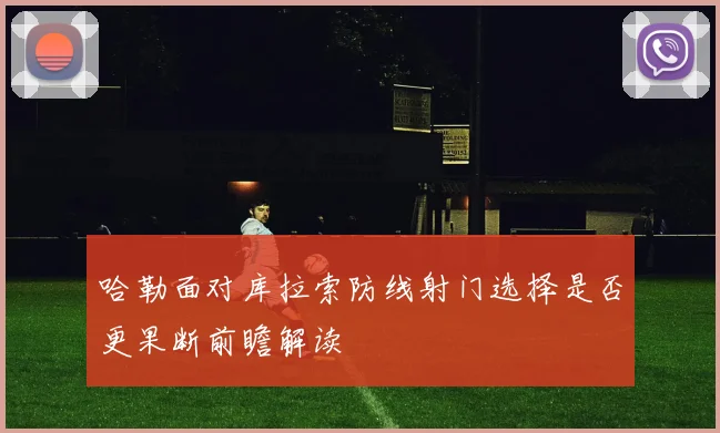哈勒面对库拉索防线射门选择是否更果断前瞻解读