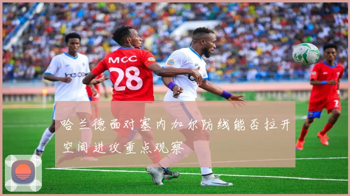 哈兰德面对塞内加尔防线能否拉开空间进攻重点观察