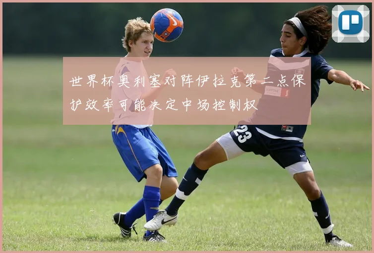世界杯奥利塞对阵伊拉克第二点保护效率可能决定中场控制权