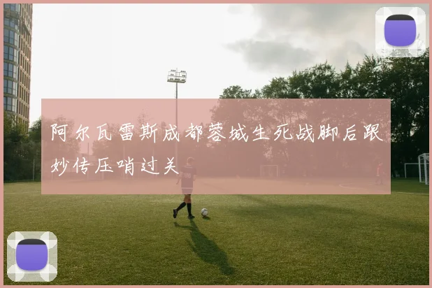 阿尔瓦雷斯成都蓉城生死战脚后跟妙传压哨过关