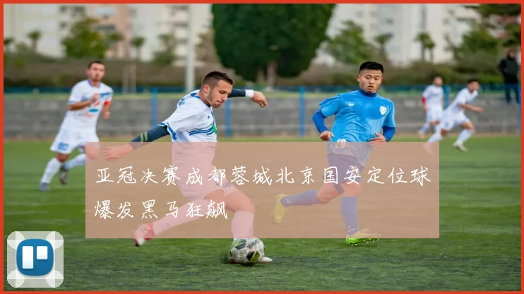 亚冠决赛成都蓉城北京国安定位球爆发黑马狂飙
