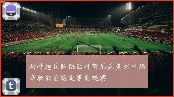 科特迪瓦队凯西对阵厄瓜多尔中场串联能否稳定赛前观察