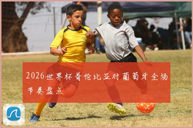 2026世界杯哥伦比亚对葡萄牙全场节奏盘点