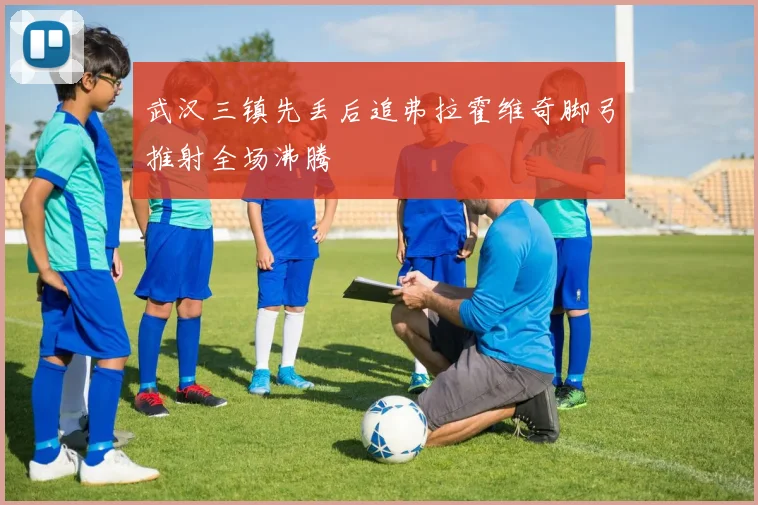 武汉三镇先丢后追弗拉霍维奇脚弓推射全场沸腾