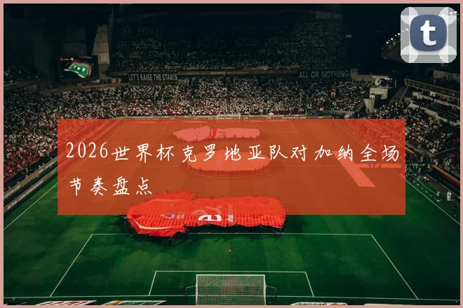 2026世界杯克罗地亚队对加纳全场节奏盘点