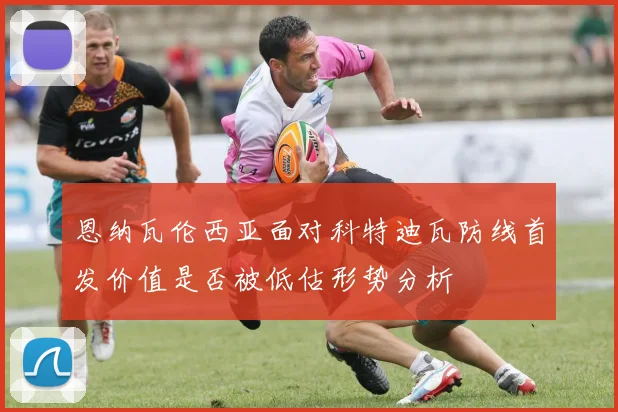 恩纳瓦伦西亚面对科特迪瓦防线首发价值是否被低估形势分析