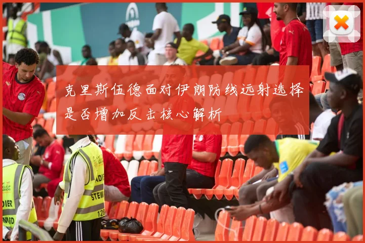 克里斯伍德面对伊朗防线远射选择是否增加反击核心解析