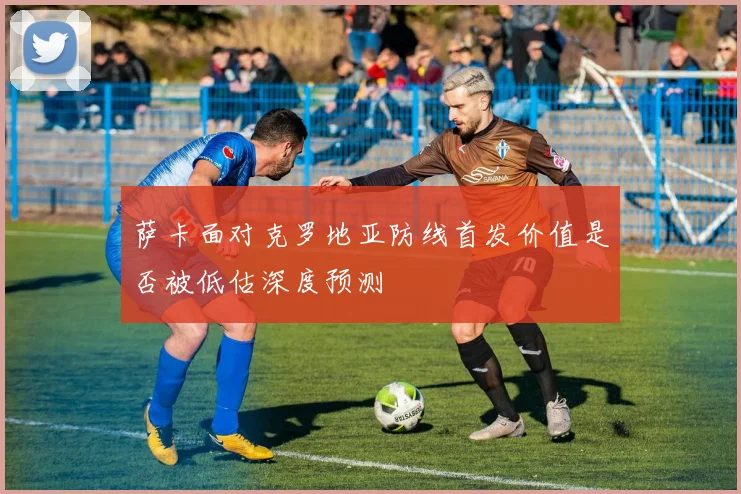 萨卡面对克罗地亚防线首发价值是否被低估深度预测
