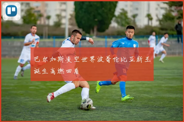 巴尔加斯凌空世界波哥伦比亚新王诞生高燃回看