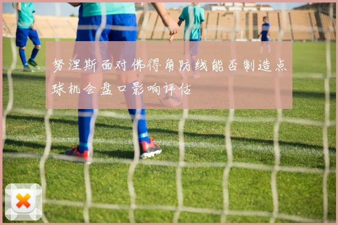 努涅斯面对佛得角防线能否制造点球机会盘口影响评估