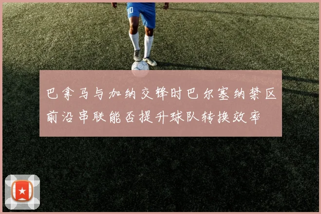 巴拿马与加纳交锋时巴尔塞纳禁区前沿串联能否提升球队转换效率