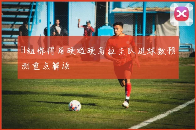 H组佛得角硬碰硬乌拉圭队进球数预测重点解读