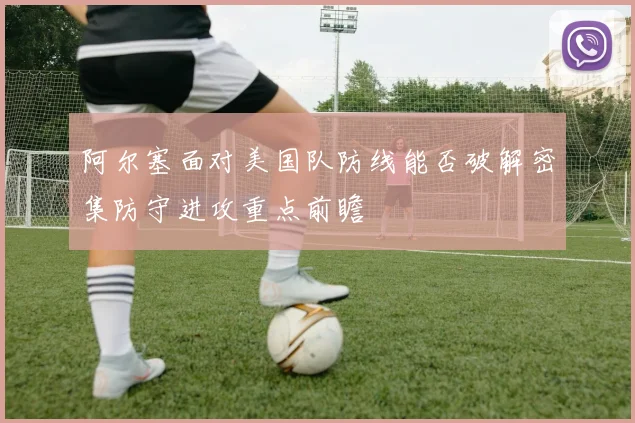 阿尔塞面对美国队防线能否破解密集防守进攻重点前瞻