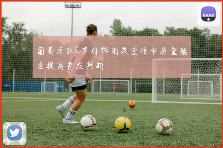 葡萄牙队C罗对阵刚果金传中质量能否提高首发判断