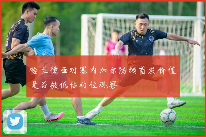 哈兰德面对塞内加尔防线首发价值是否被低估对位观察
