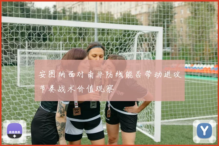 安图纳面对南非防线能否带动进攻节奏战术价值观察