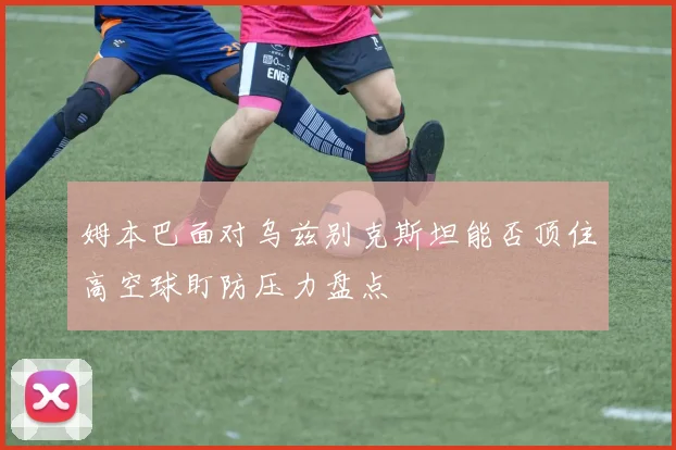 姆本巴面对乌兹别克斯坦能否顶住高空球盯防压力盘点