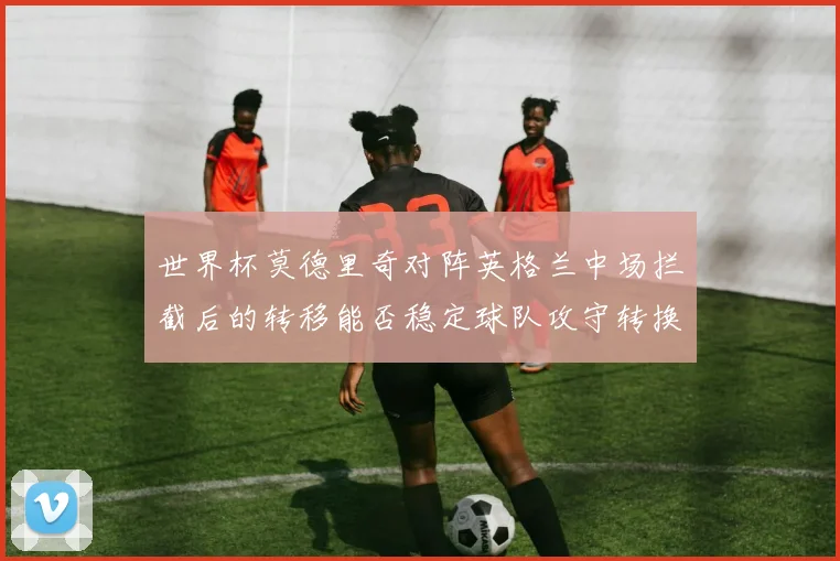 世界杯莫德里奇对阵英格兰中场拦截后的转移能否稳定球队攻守转换