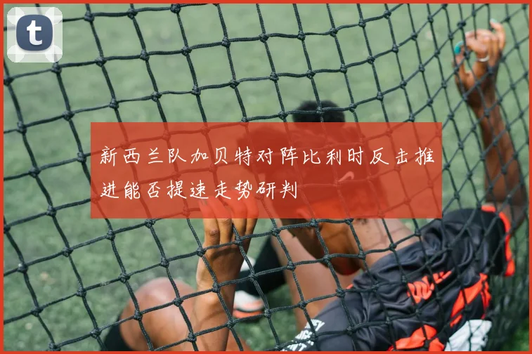 新西兰队加贝特对阵比利时反击推进能否提速走势研判