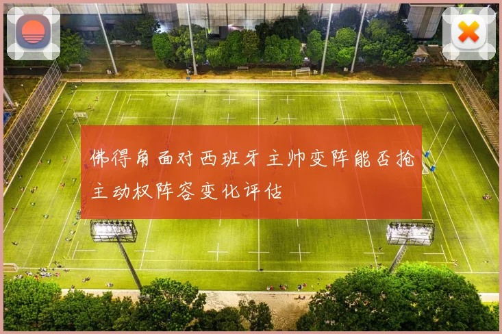 佛得角面对西班牙主帅变阵能否抢主动权阵容变化评估