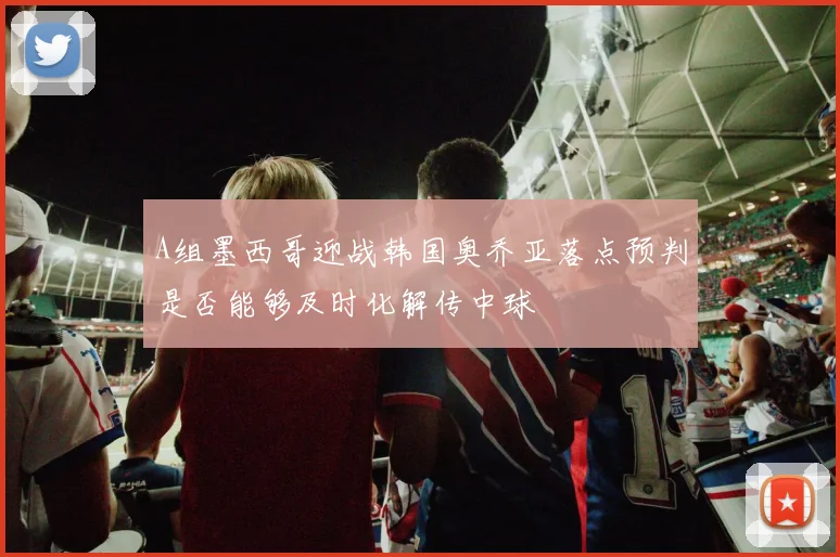 A组墨西哥迎战韩国奥乔亚落点预判是否能够及时化解传中球
