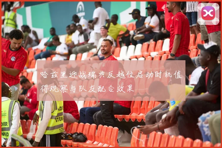 哈兹里迎战瑞典反越位启动时机值得观察与队友配合效果