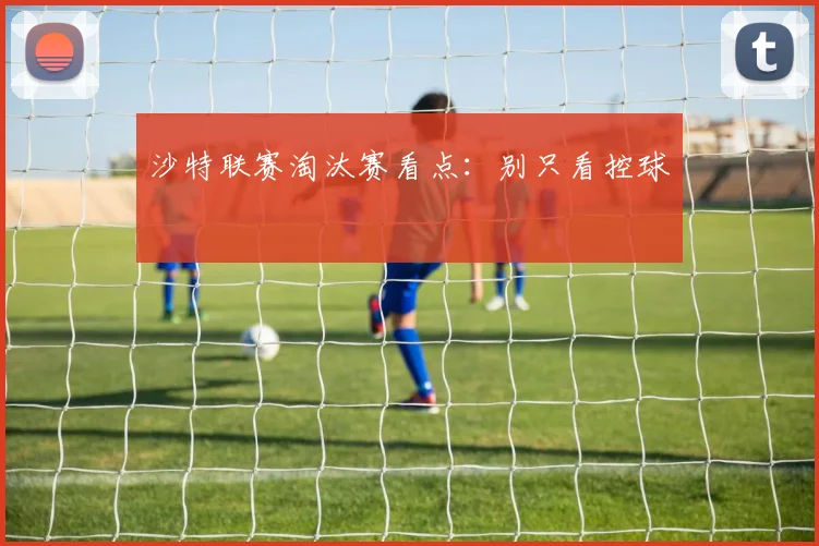 沙特联赛淘汰赛看点：别只看控球