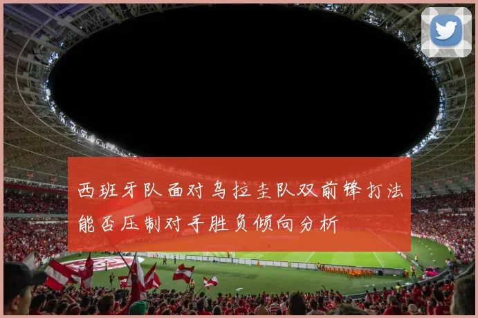 西班牙队面对乌拉圭队双前锋打法能否压制对手胜负倾向分析