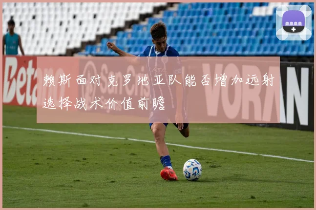 赖斯面对克罗地亚队能否增加远射选择战术价值前瞻