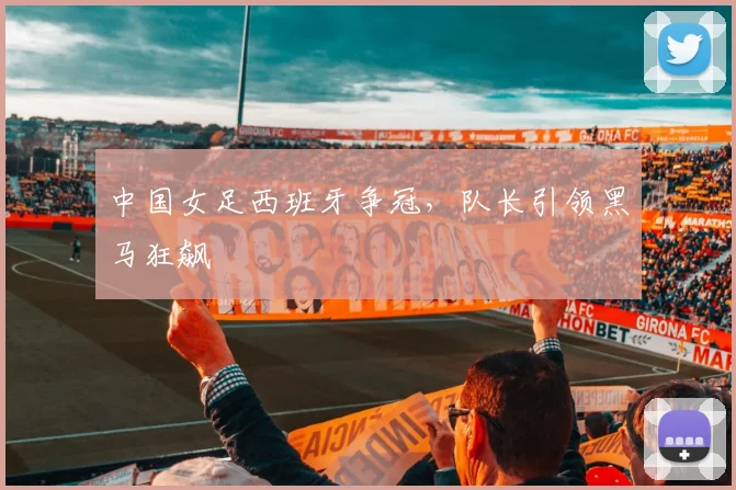 中国女足西班牙争冠，队长引领黑马狂飙