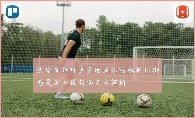 法哈多面对克罗地亚队防线射门脚感是否回暖前场支点解析
