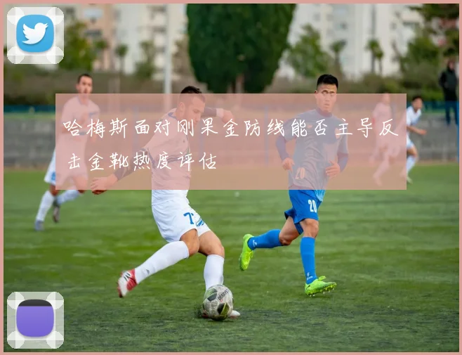 哈梅斯面对刚果金防线能否主导反击金靴热度评估
