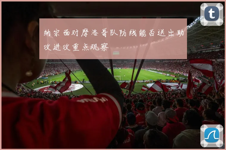 纳宗面对摩洛哥队防线能否送出助攻进攻重点观察