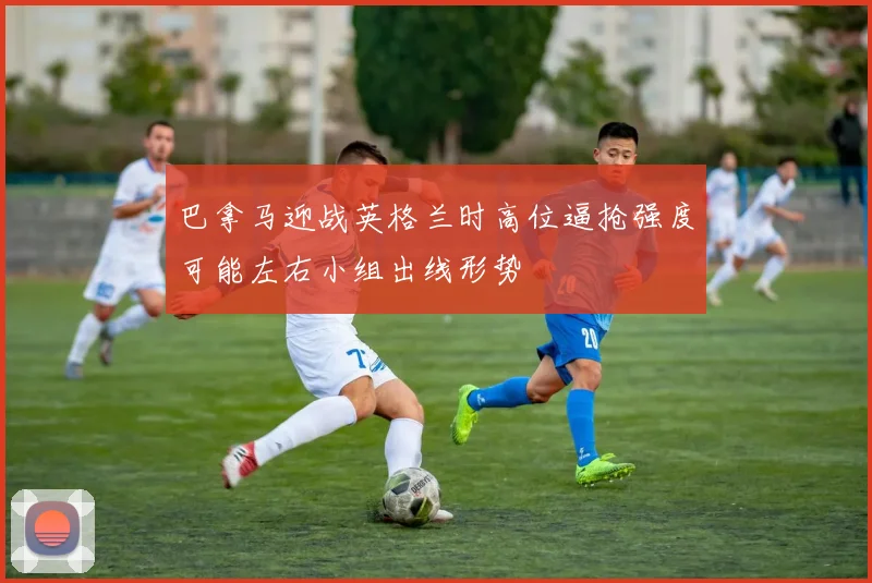 巴拿马迎战英格兰时高位逼抢强度可能左右小组出线形势