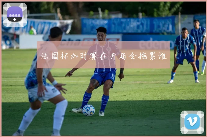 法国杯加时赛在开局会拖累谁