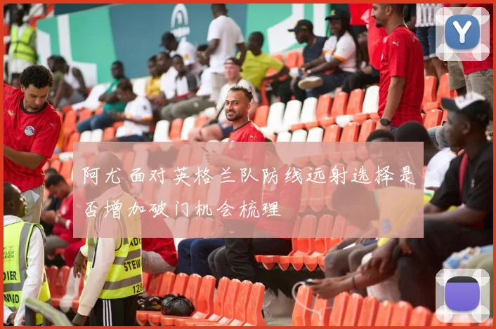 阿尤面对英格兰队防线远射选择是否增加破门机会梳理