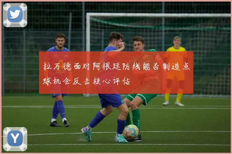 拉万德面对阿根廷防线能否制造点球机会反击核心评估