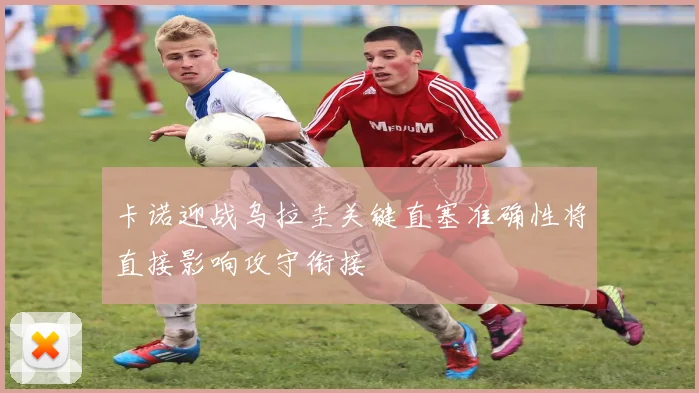 卡诺迎战乌拉圭关键直塞准确性将直接影响攻守衔接