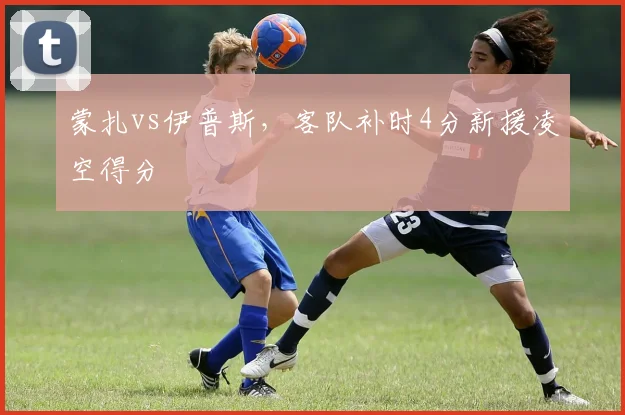蒙扎vs伊普斯,客队补时4分新援凌空得分