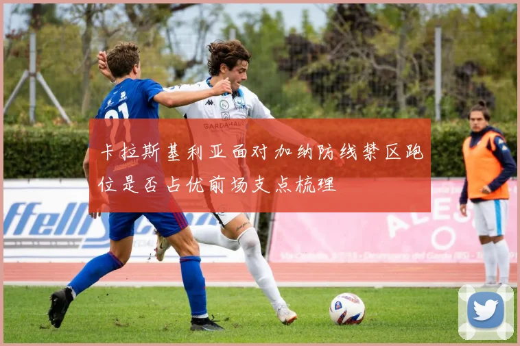 卡拉斯基利亚面对加纳防线禁区跑位是否占优前场支点梳理